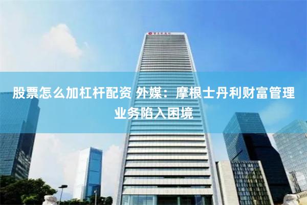 股票怎么加杠杆配资 外媒：摩根士丹利财富管理业务陷入困境