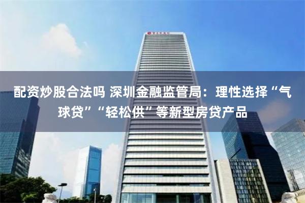 配资炒股合法吗 深圳金融监管局：理性选择“气球贷”“轻松供”等新型房贷产品