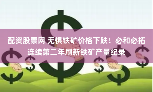 配资股票网 无惧铁矿价格下跌！必和必拓连续第二年刷新铁矿产量纪录