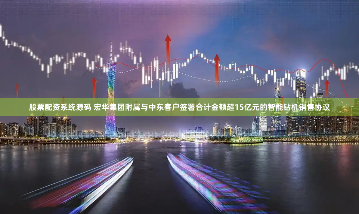 股票配资系统源码 宏华集团附属与中东客户签署合计金额超15亿元的智能钻机销售协议