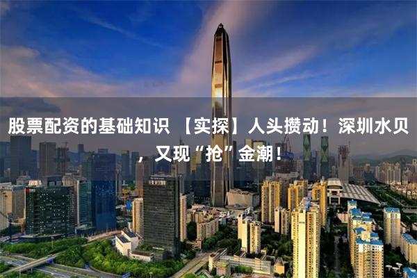 股票配资的基础知识 【实探】人头攒动！深圳水贝，又现“抢”金潮！