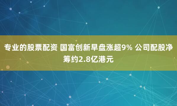 专业的股票配资 国富创新早盘涨超9% 公司配股净筹约2.8亿港元