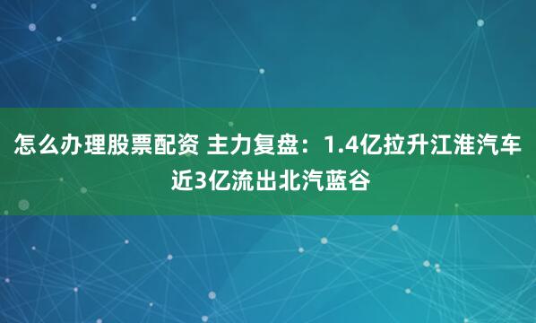 怎么办理股票配资 主力复盘：1.4亿拉升江淮汽车 近3亿流出北汽蓝谷