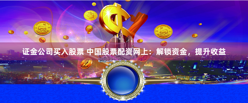 证金公司买入股票 中国股票配资网上：解锁资金，提升收益