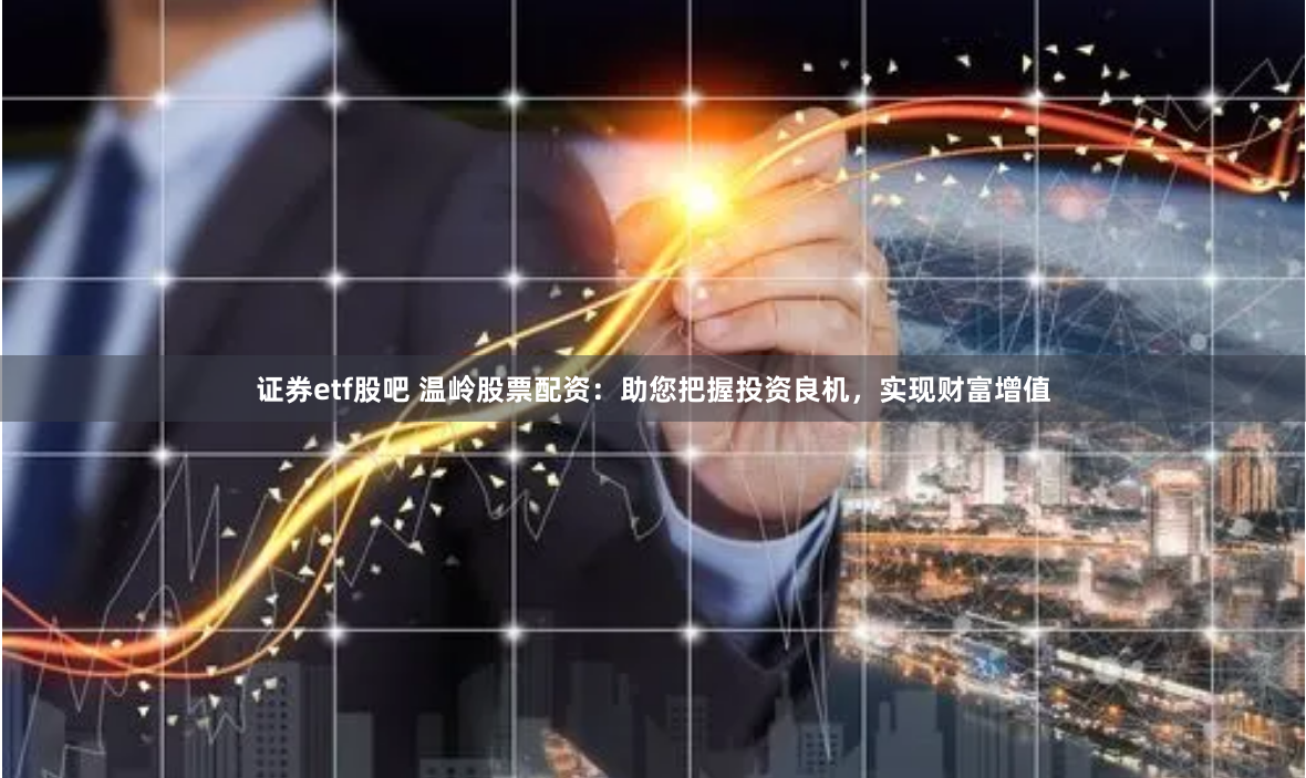 证券etf股吧 温岭股票配资：助您把握投资良机，实现财富增值